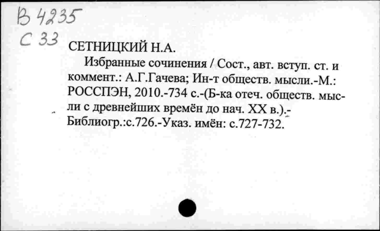 ﻿' СЕТНИЦКИЙ Н.А.
Избранные сочинения / Сост., авт. вступ. ст. и коммент.: А.Г.Гачева; Ин-т обществ. мысли.-М.: РОССПЭН, 2010.-734 с.-(Б-ка отеч. обществ, мыс-_ ли с древнейших времён до нач. XX в.).-Библиогр.:с.726.-Указ. имён: с.727-732.